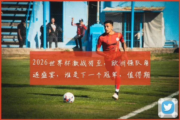 2026世界杯激战将至，欧洲强队角逐盛宴，谁是下一个冠军，值得期待逗