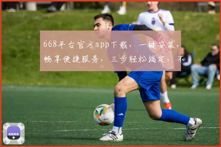 668平台官方app下载，一键安装，畅享便捷服务，三步轻松搞定，不容错过