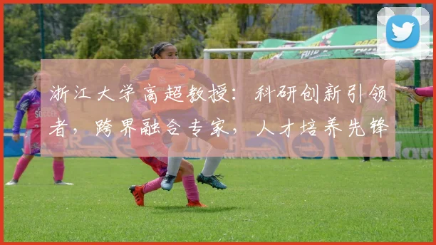 浙江大学高超教授：科研创新引领者，跨界融合专家，人才培养先锋，助力我国科技发展