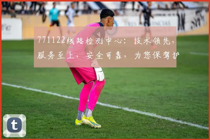 771122线路检测中心：技术领先，服务至上，安全可靠，为您保驾护航