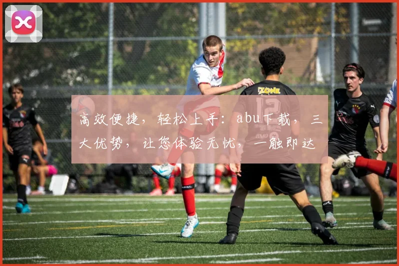高效便捷，轻松上手：abu下载，三大优势，让您体验无忧，一触即达