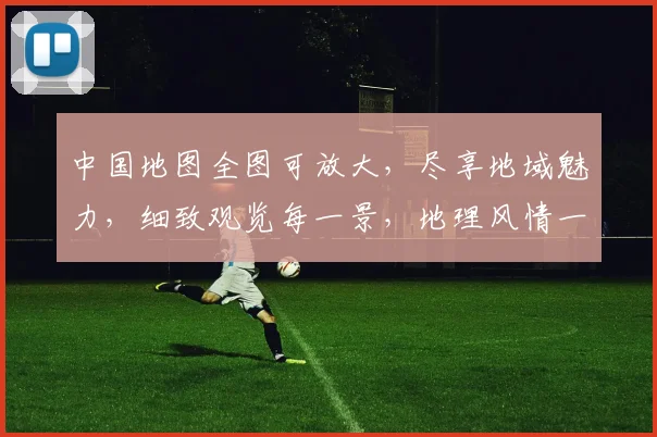 中国地图全图可放大，尽享地域魅力，细致观览每一景，地理风情一览无余